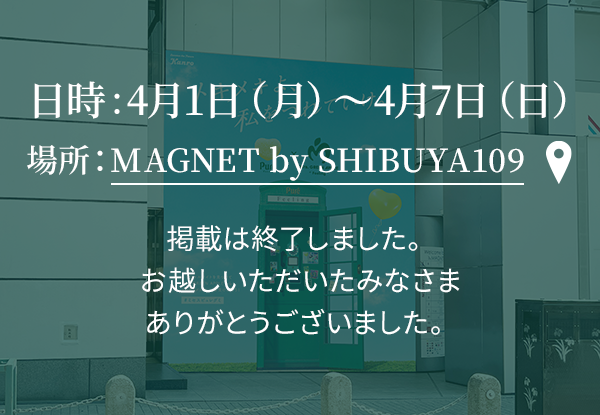 日時：4月1日（月）〜4月7日（日） 場所：MAGNET by SHIBUYA109 掲載は終了しました。 お越しいただいたみなさま ありがとうございました。